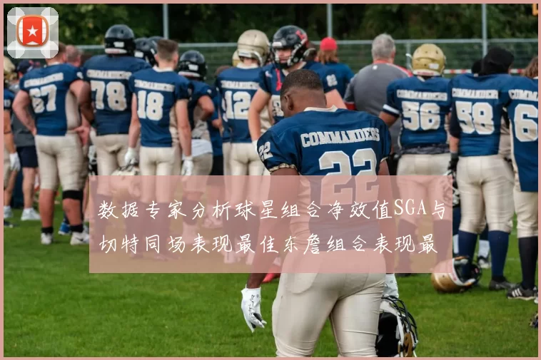 数据专家分析球星组合净效值SGA与切特同场表现最佳东詹组合表现最差