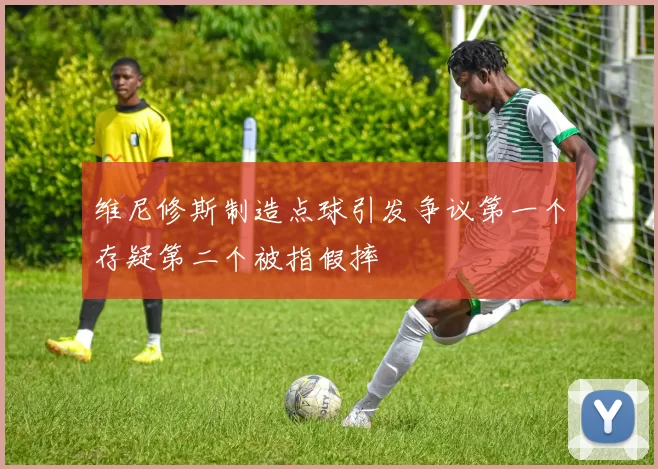 维尼修斯制造点球引发争议第一个存疑第二个被指假摔
