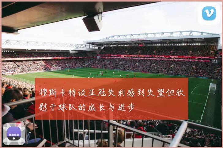 穆斯卡特谈亚冠失利感到失望但欣慰于球队的成长与进步