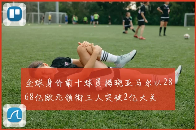 全球身价前十球员揭晓亚马尔以2868亿欧元领衔三人突破2亿大关