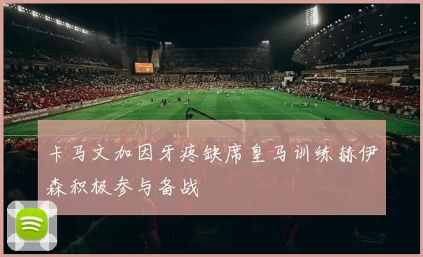 卡马文加因牙疼缺席皇马训练赫伊森积极参与备战