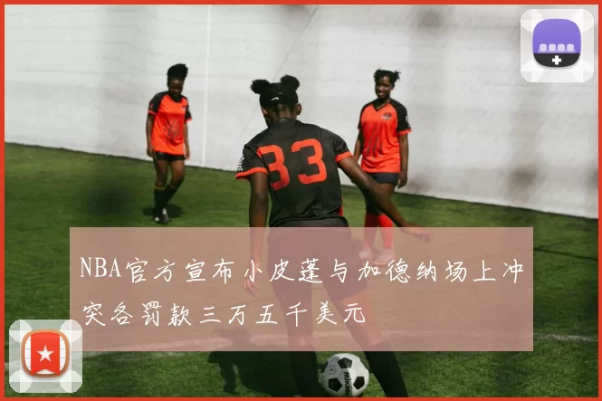 NBA官方宣布小皮蓬与加德纳场上冲突各罚款三万五千美元