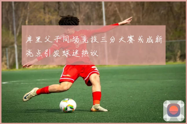 库里父子同场竞技三分大赛或成新亮点引发球迷热议