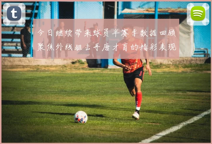 今日继续带来球员半赛季数据回顾聚焦外线狙击手唐才育的精彩表现与成长
