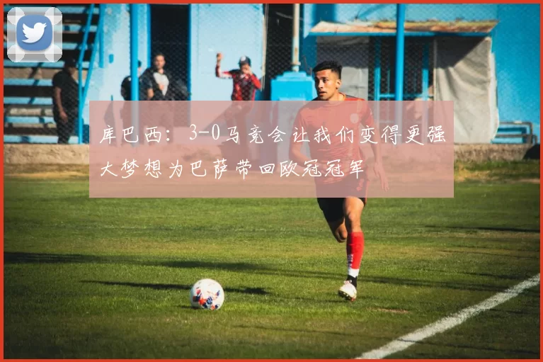 库巴西：3-0马竞会让我们变得更强大梦想为巴萨带回欧冠冠军