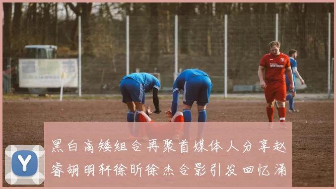 黑白高矮组合再聚首媒体人分享赵睿胡明轩徐昕徐杰合影引发回忆涌现