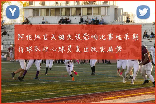 阿伦坦言关键失误影响比赛结果期待球队核心球员复出改变局势