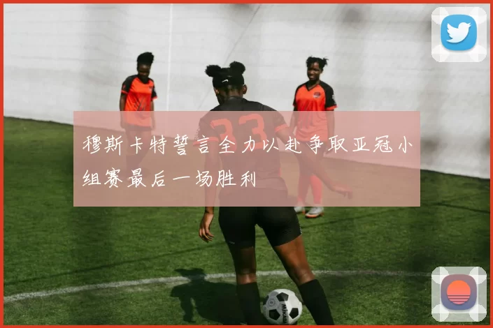 穆斯卡特誓言全力以赴争取亚冠小组赛最后一场胜利