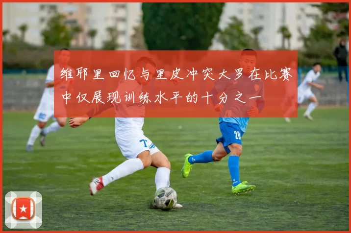 维耶里回忆与里皮冲突大罗在比赛中仅展现训练水平的十分之一