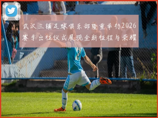 武汉三镇足球俱乐部隆重举行2026赛季出征仪式展现全新征程与荣耀追求