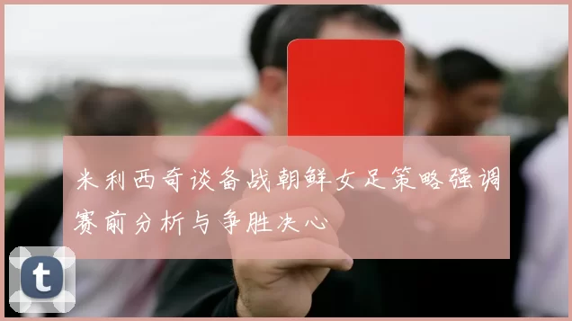 米利西奇谈备战朝鲜女足策略强调赛前分析与争胜决心