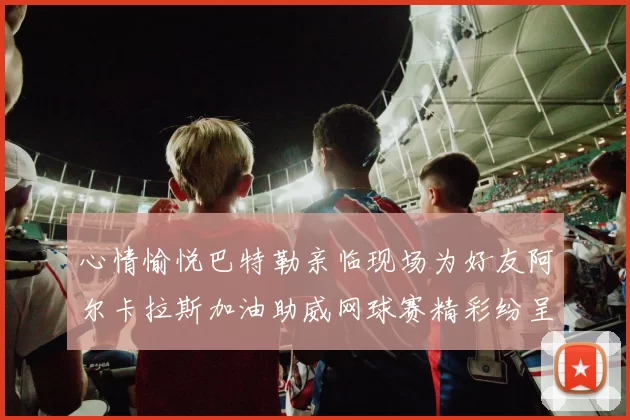 心情愉悦巴特勒亲临现场为好友阿尔卡拉斯加油助威网球赛精彩纷呈