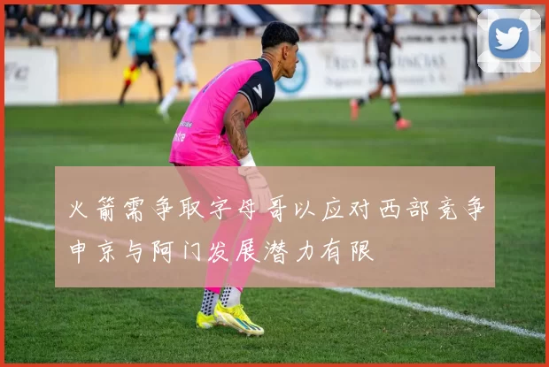 火箭需争取字母哥以应对西部竞争申京与阿门发展潜力有限