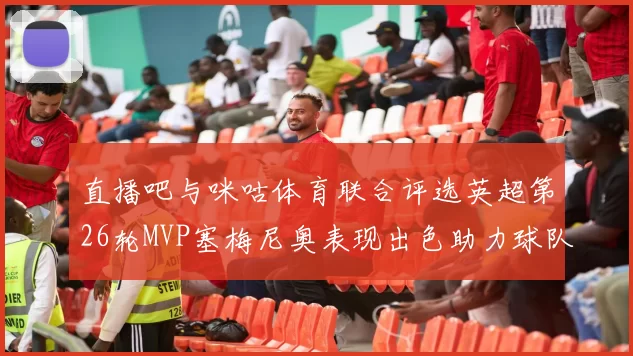 直播吧与咪咕体育联合评选英超第26轮MVP塞梅尼奥表现出色助力球队