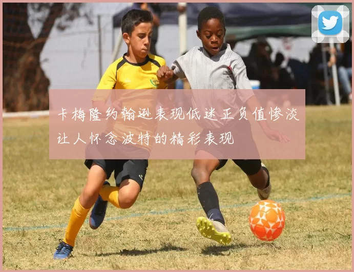 卡梅隆约翰逊表现低迷正负值惨淡让人怀念波特的精彩表现