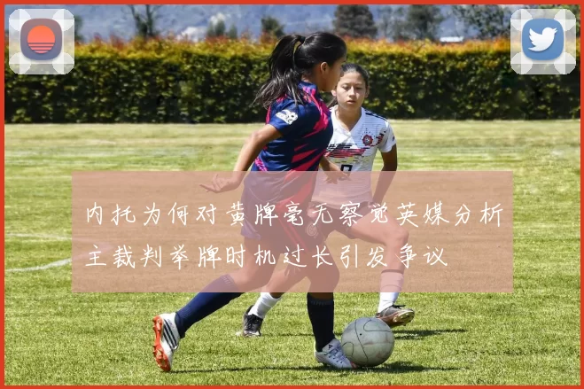 内托为何对黄牌毫无察觉英媒分析主裁判举牌时机过长引发争议