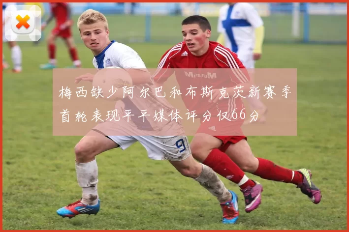 梅西缺少阿尔巴和布斯克茨新赛季首轮表现平平媒体评分仅66分