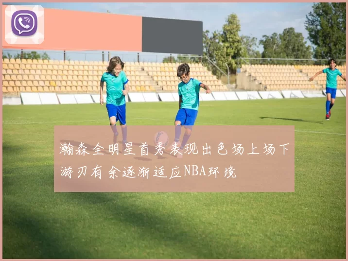 瀚森全明星首秀表现出色场上场下游刃有余逐渐适应NBA环境