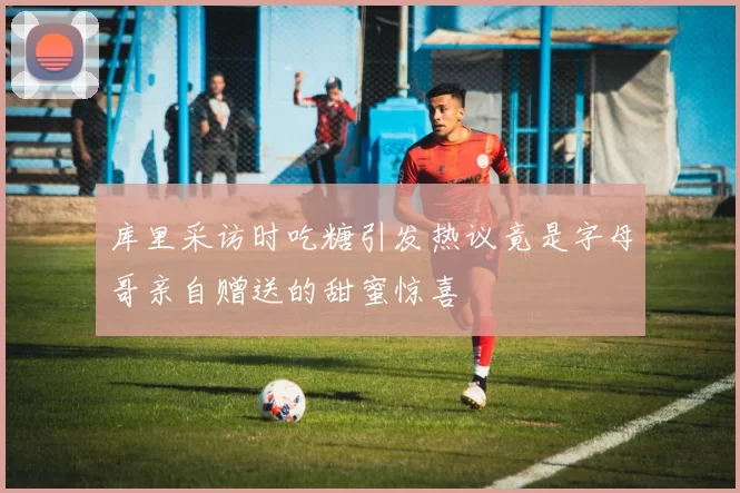 库里采访时吃糖引发热议竟是字母哥亲自赠送的甜蜜惊喜