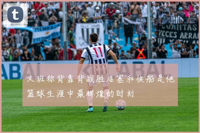 文班称背靠背战胜活塞和快船是他篮球生涯中最辉煌的时刻