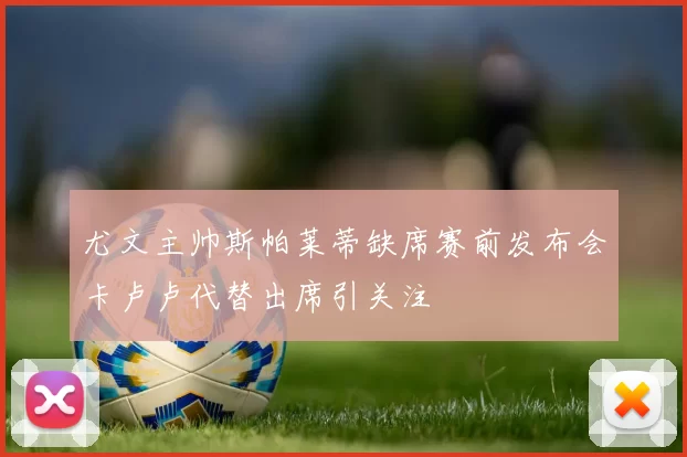 尤文主帅斯帕莱蒂缺席赛前发布会卡卢卢代替出席引关注