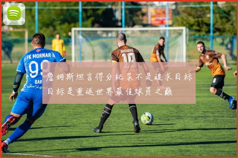 詹姆斯坦言得分纪录不是追求目标目标是重返世界最佳球员之巅