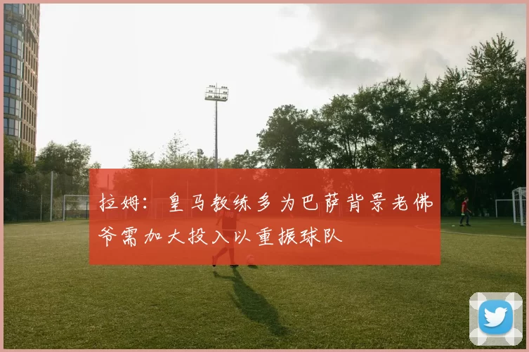 拉姆：皇马教练多为巴萨背景老佛爷需加大投入以重振球队
