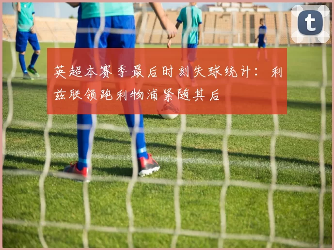 英超本赛季最后时刻失球统计：利兹联领跑利物浦紧随其后