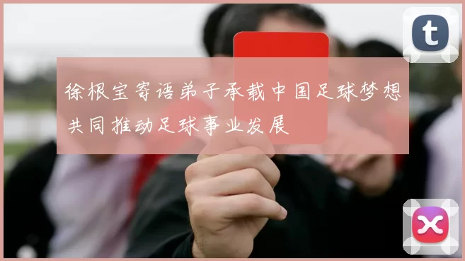 徐根宝寄语弟子承载中国足球梦想共同推动足球事业发展