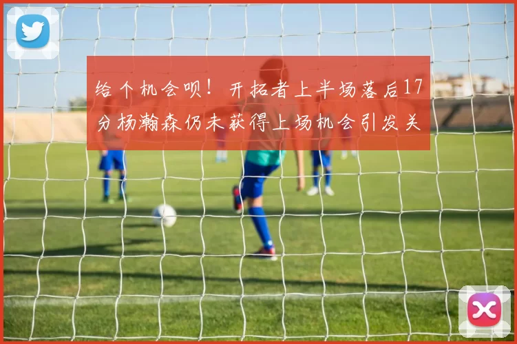 给个机会呗！开拓者上半场落后17分杨瀚森仍未获得上场机会引发关注